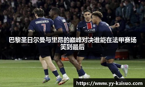 巴黎圣日尔曼与里昂的巅峰对决谁能在法甲赛场笑到最后